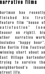 narrative films

hartman has recently finished his first feature film “house of satisfaction” (see teaser on right). his other  narrative work includes “happy hour”, the Berlin Film Festival winning short about an East Village bartender trying to survive the neighborhood’s insane street life.